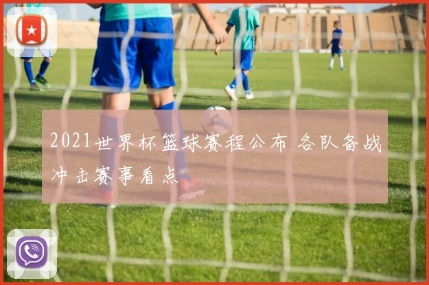 2021世界杯篮球赛程公布 各队备战冲击赛事看点