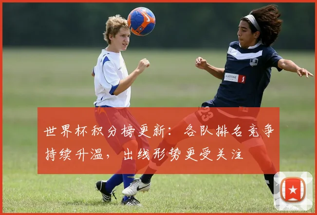 世界杯积分榜更新：各队排名竞争持续升温，出线形势更受关注