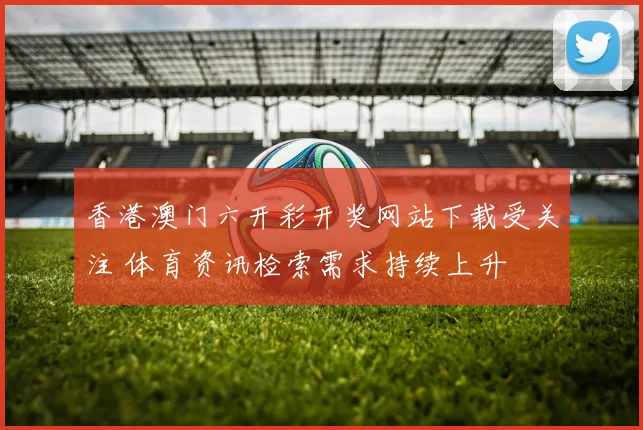 香港澳门六开彩开奖网站下载受关注 体育资讯检索需求持续上升