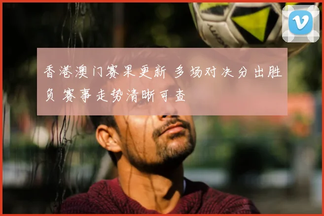 香港澳门赛果更新 多场对决分出胜负 赛事走势清晰可查