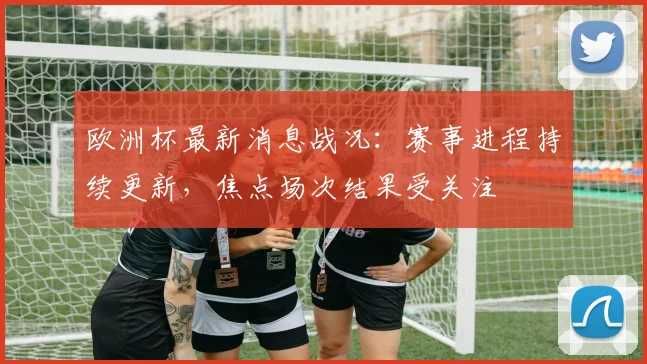 欧洲杯最新消息战况:赛事进程持续更新,焦点场次结果受关注