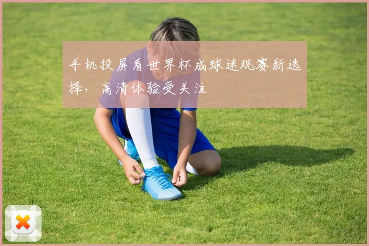 手机投屏看世界杯成球迷观赛新选择，高清体验受关注