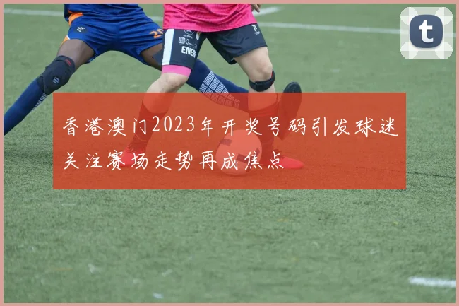 香港澳门2023年开奖号码引发球迷关注赛场走势再成焦点