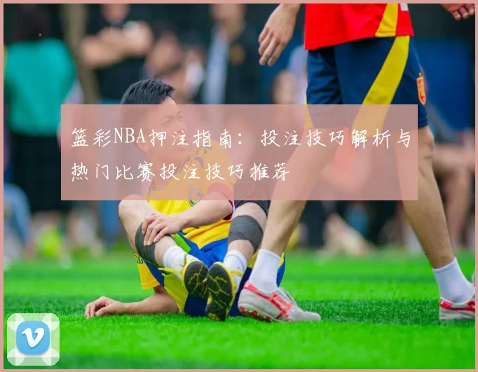 篮彩NBA押注指南：投注技巧解析与热门比赛投注技巧推荐