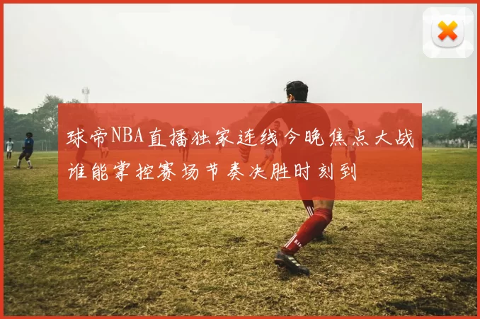 球帝NBA直播独家连线今晚焦点大战谁能掌控赛场节奏决胜时刻到